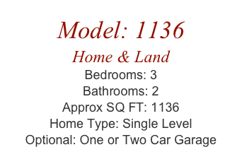 Model: 1136
Home & Land
Bedrooms: 3
Bathrooms: 2
Approx SQ FT: 1136
Home Type: Single Level
Optional: One or Two Car Garage