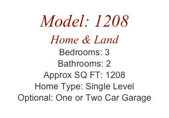Model: 1208
Home & Land
Bedrooms: 3
Bathrooms: 2
Approx SQ FT: 1208
Home Type: Single Level
Optional: One or Two Car Garage